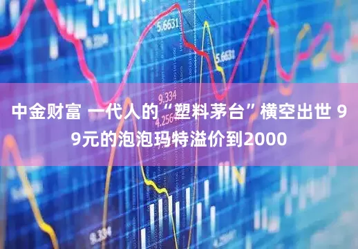 中金财富 一代人的“塑料茅台”横空出世 99元的泡泡玛特溢价到2000