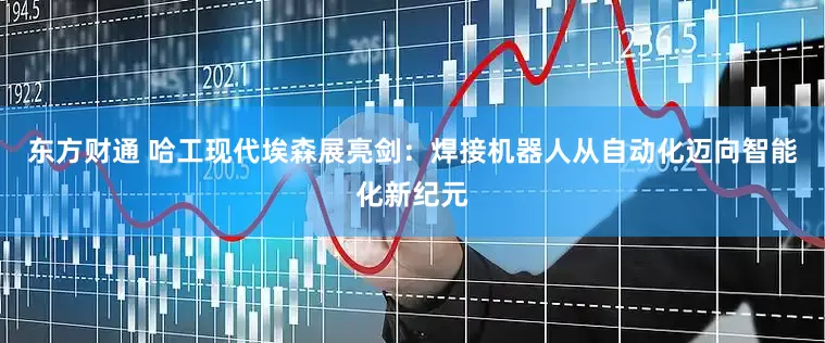 东方财通 哈工现代埃森展亮剑：焊接机器人从自动化迈向智能化新纪元