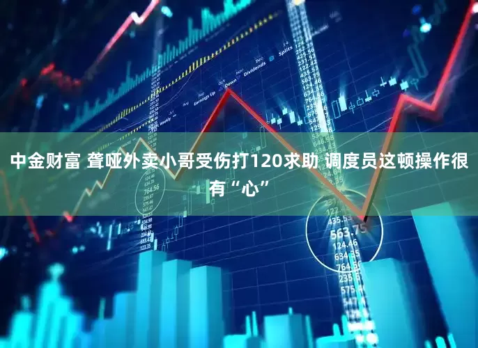 中金财富 聋哑外卖小哥受伤打120求助 调度员这顿操作很有“心”