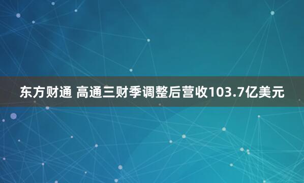 东方财通 高通三财季调整后营收103.7亿美元