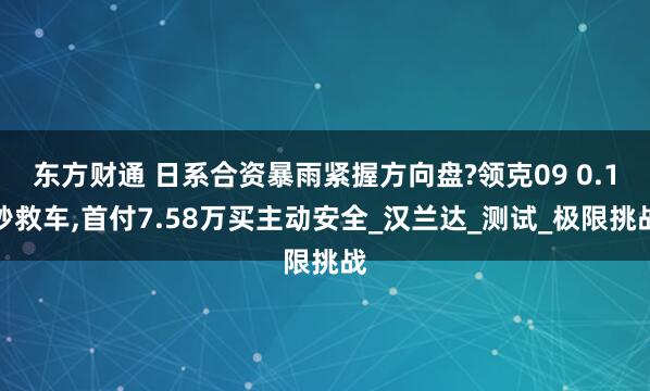 东方财通 日系合资暴雨紧握方向盘?领克09 0.1秒救车,首付7.58万买主动安全_汉兰达_测试_极限挑战
