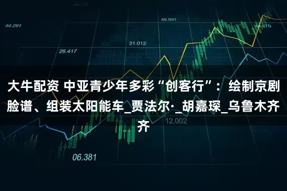 大牛配资 中亚青少年多彩“创客行”：绘制京剧脸谱、组装太阳能车_贾法尔·_胡嘉琛_乌鲁木齐