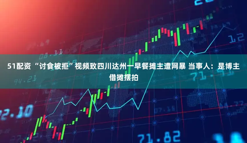 51配资 “讨食被拒”视频致四川达州一早餐摊主遭网暴 当事人：是博主借摊摆拍