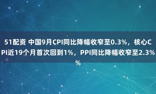 51配资 中国9月CPI同比降幅收窄至0.3%，核心CPI近19个月首次回到1%，PPI同比降幅收窄至2.3%