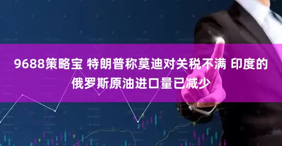 9688策略宝 特朗普称莫迪对关税不满 印度的俄罗斯原油进口量已减少